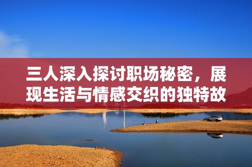 三人深入探讨职场秘密，展现生活与情感交织的独特故事