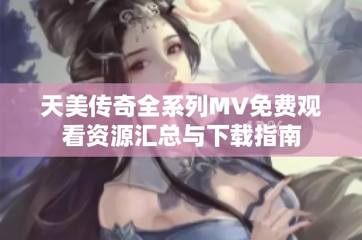 天美传奇全系列MV免费观看资源汇总与下载指南