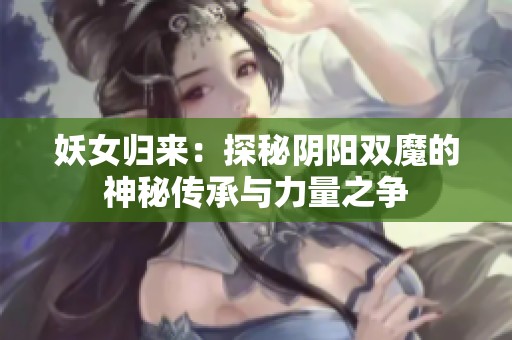妖女归来：探秘阴阳双魔的神秘传承与力量之争