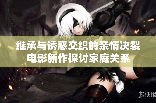 继承与诱惑交织的亲情决裂电影新作探讨家庭关系