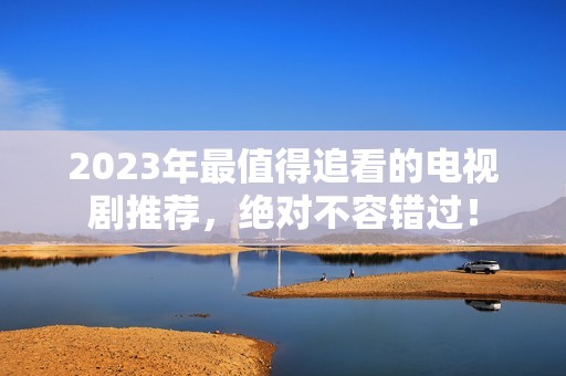 2023年最值得追看的电视剧推荐，绝对不容错过！