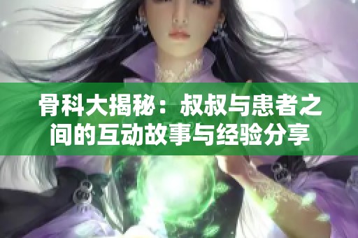 骨科大揭秘：叔叔与患者之间的互动故事与经验分享