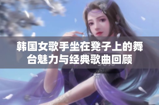 韩国女歌手坐在凳子上的舞台魅力与经典歌曲回顾