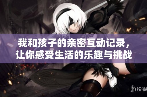 我和孩子的亲密互动记录，让你感受生活的乐趣与挑战