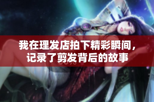 我在理发店拍下精彩瞬间，记录了剪发背后的故事