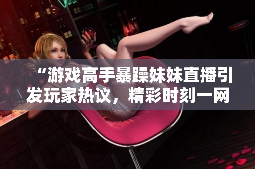 “游戏高手暴躁妹妹直播引发玩家热议，精彩时刻一网打尽”