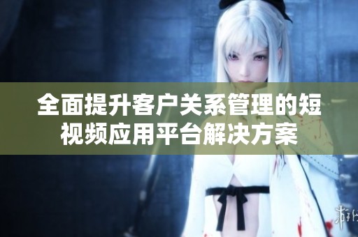 全面提升客户关系管理的短视频应用平台解决方案