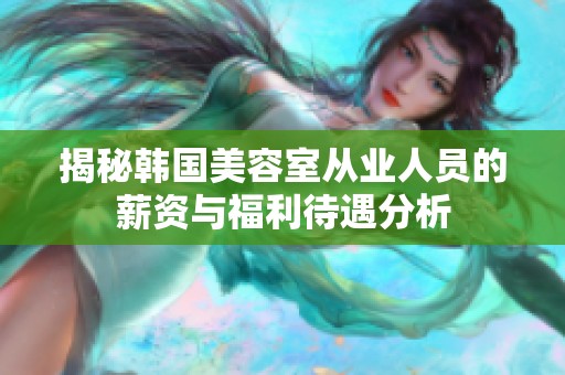 揭秘韩国美容室从业人员的薪资与福利待遇分析