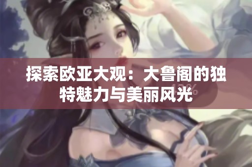 探索欧亚大观：大鲁阁的独特魅力与美丽风光