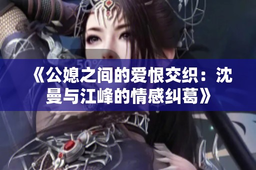 《公媳之间的爱恨交织：沈曼与江峰的情感纠葛》