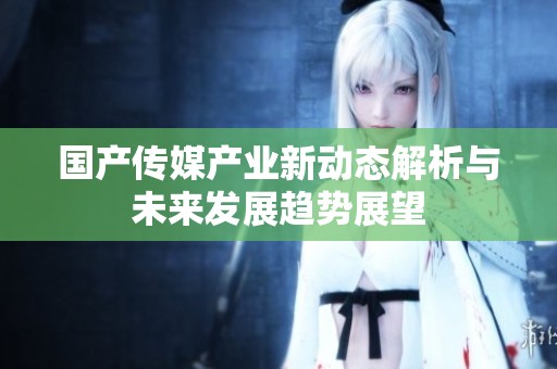 国产传媒产业新动态解析与未来发展趋势展望