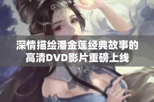 深情描绘潘金莲经典故事的高清DVD影片重磅上线