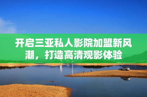 开启三亚私人影院加盟新风潮，打造高清观影体验