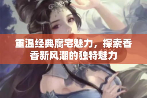 重温经典腐宅魅力，探索香香新风潮的独特魅力