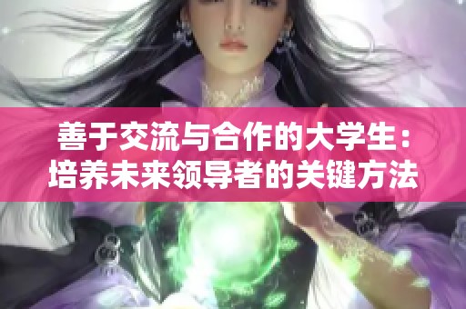 善于交流与合作的大学生：培养未来领导者的关键方法