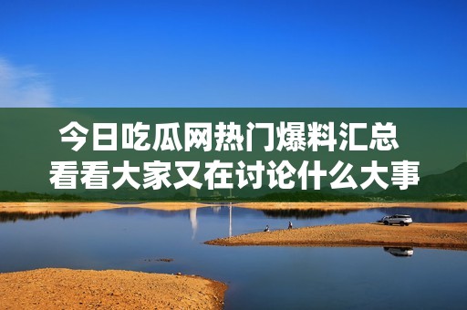 今日吃瓜网热门爆料汇总 看看大家又在讨论什么大事件