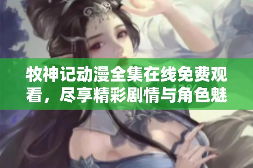 牧神记动漫全集在线免费观看，尽享精彩剧情与角色魅力