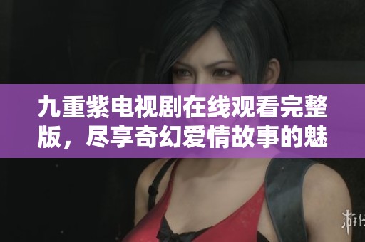 九重紫电视剧在线观看完整版，尽享奇幻爱情故事的魅力