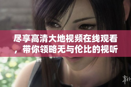 尽享高清大地视频在线观看，带你领略无与伦比的视听盛宴