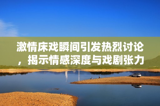 激情床戏瞬间引发热烈讨论，揭示情感深度与戏剧张力