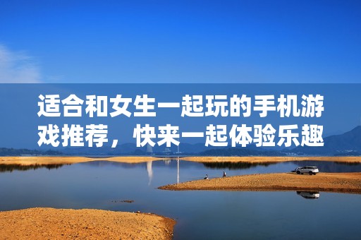 适合和女生一起玩的手机游戏推荐，快来一起体验乐趣吧
