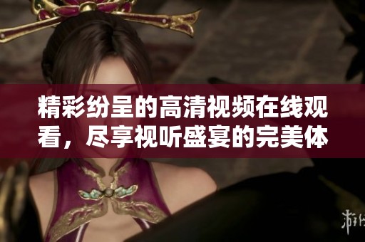 精彩纷呈的高清视频在线观看，尽享视听盛宴的完美体验