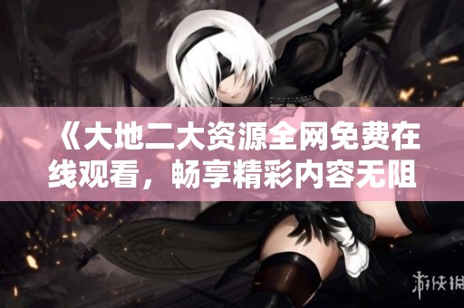 《大地二大资源全网免费在线观看，畅享精彩内容无阻碍》