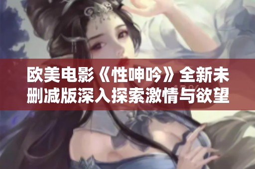 欧美电影《性呻吟》全新未删减版深入探索激情与欲望的真实面貌