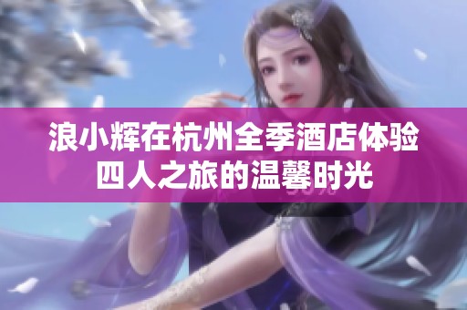 浪小辉在杭州全季酒店体验四人之旅的温馨时光