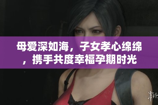 母爱深如海，子女孝心绵绵，携手共度幸福孕期时光