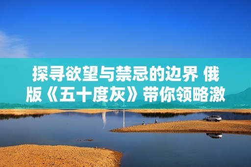 探寻欲望与禁忌的边界 俄版《五十度灰》带你领略激情世界
