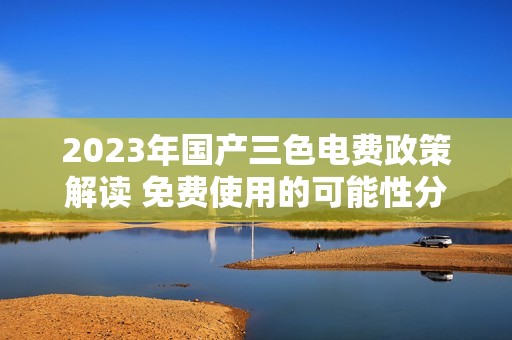 2023年国产三色电费政策解读 免费使用的可能性分析