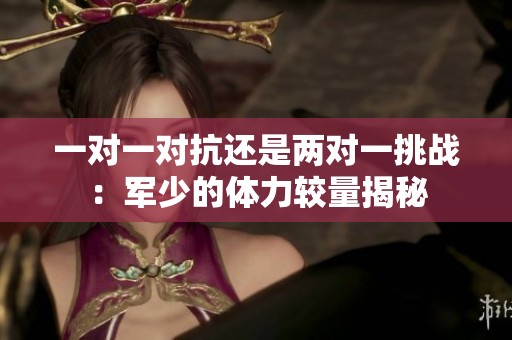 一对一对抗还是两对一挑战：军少的体力较量揭秘