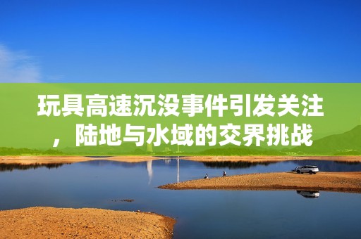 玩具高速沉没事件引发关注，陆地与水域的交界挑战