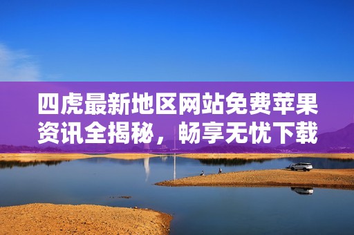 四虎最新地区网站免费苹果资讯全揭秘，畅享无忧下载体验