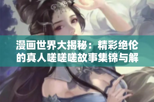 漫画世界大揭秘：精彩绝伦的真人嗟嗟嗟故事集锦与解析