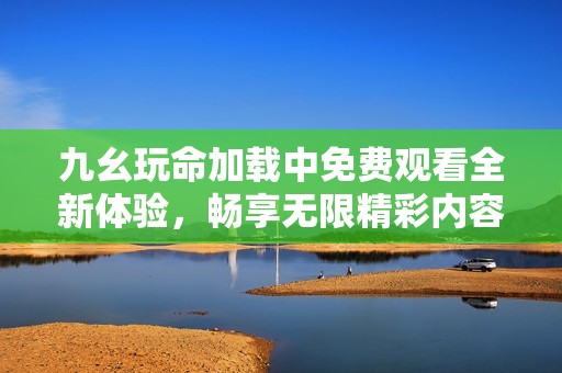 九幺玩命加载中免费观看全新体验，畅享无限精彩内容